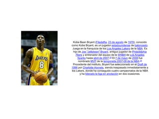 KobeBean Bryant (Filadelfia, 23 de agosto de 1978), conocido como Kobe Bryant, es un jugador estadounidense de baloncesto.Juega en la franquicia de los LosAngelesLakers de la NBA. Es hijo de Joe "Jellybean" Bryant, antiguo jugador de Philadelphia 76ers y entrenador del equipo de la WNBA de Los AngelesSparks hasta abril de 2007.[2] El 7 de mayo de 2008 fue nombrado MVP de la temporada 2007-08 de la NBA.[3]Procedente del instituto, Bryant fue seleccionado en el Draft de 1996 por Charlotte Hornets, siendo traspasado inmediatamente a los Lakers, donde ha conseguido cuatro campeonatos de la NBA y ha liderado la liga en anotación en dos ocasiones. 