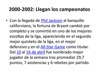 2000-2002: Llegan los campeonatosCon la llegada de Phil Jackson al banquillo californiano, la fortuna de Bryant cambió por completo y se convirtió en uno de los mejores escoltas de la liga, apareciendo en el segundo mejor quinteto de la liga, en el mejor defensivo y en el All-StarGame como titular. Del 10 al 16 de abril fue nombrado mejor jugador de la semana tras promediar 29,7 puntos, 7 asistencias y 6 rebotes por partido.