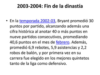 2003-2004: Fin de la dinastíaEn la temporada 2002-03, Bryant promedió 30 puntos por partido, alcanzando además una cifra histórica al anotar 40 o más puntos en nueve partidos consecutivos, promediando 40,6 puntos en el mes de febrero. Además, promedió 6,9 rebotes, 5,9 asistencias y 2,2 robos de balón, y por primera vez en su carrera fue elegido en los mejores quintetos tanto de la liga como defensivo.