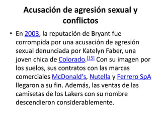 Acusación de agresión sexual y conflictosEn 2003, la reputación de Bryant fue corrompida por una acusación de agresión sexual denunciada por KatelynFaber, una joven chica de Colorado.[15] Con su imagen por los suelos, sus contratos con las marcas comerciales McDonald's, Nutella y Ferrero SpA llegaron a su fin. Además, las ventas de las camisetas de los Lakers con su nombre descendieron considerablemente.
