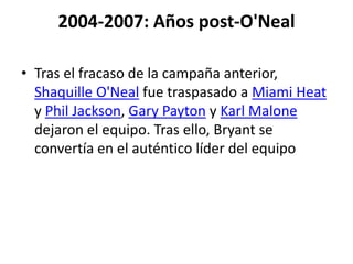 2004-2007: Años post-O'NealTras el fracaso de la campaña anterior, ShaquilleO'Neal fue traspasado a Miami Heat y Phil Jackson, Gary Payton y Karl Malone dejaron el equipo. Tras ello, Bryant se convertía en el auténtico líder del equipo