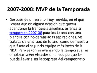 2007-2008: MVP de la TemporadaDespués de un verano muy movido, en el que Bryant dijo en alguna ocasión que quería abandonar la franquicia angelina, arranca la temporada 2007-08 para los Lakers con una plantilla con no demasiadas aspiraciones. Se trataba de un grupo de futuro, como demuestra que fuera el segundo equipo más joven de la NBA. Pero según va avanzando la temporada, se empiezan a ver virtudes en el equipo que les puede llevar a ser la sorpresa del campeonato.