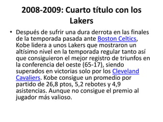 2008-2009: Cuarto título con los LakersDespués de sufrir una dura derrota en las finales de la temporada pasada ante Boston Celtics, Kobe lidera a unos Lakers que mostraron un altísimo nivel en la temporada regular tanto así que consiguieron el mejor registro de triunfos en la conferencia del oeste (65-17), siendo superados en victorias solo por los Cleveland Cavaliers. Kobe consigue un promedio por partido de 26,8 ptos, 5,2 rebotes y 4,9 asistencias. Aunque no consigue el premio al jugador más valioso.