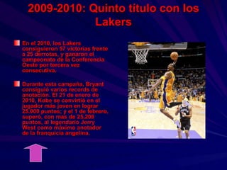 2009-2010: Quinto título con los Lakers En el 2010, los Lakers consiguieron 57 victorias frente a 25 derrotas, y ganaron el campeonato de la Conferencia Oeste por tercera vez consecutiva. Durante esta campaña, Bryant consiguió varios records de anotación. El 21 de enero de 2010, Kobe se convirtió en el jugador más joven en lograr 25.000 puntos; y el 1 de febrero, superó, con mas de 25.208 puntos, al legendario Jerry West como máximo anotador de la franquicia angelina. 