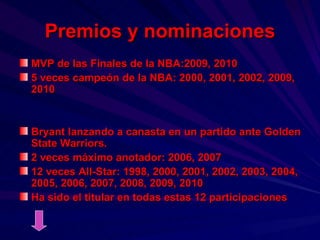 Premios y nominaciones MVP de las Finales de la NBA:2009, 2010 5 veces campeón de la NBA: 2000, 2001, 2002, 2009, 2010 Bryant lanzando a canasta en un partido ante Golden State Warriors. 2 veces máximo anotador: 2006, 2007 12 veces All-Star: 1998, 2000, 2001, 2002, 2003, 2004, 2005, 2006, 2007, 2008, 2009, 2010 Ha sido el titular en todas estas 12 participaciones 