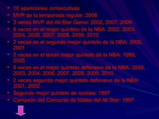 10 apariciones consecutivas MVP de la temporada regular: 2008 3 veces MVP del All-Star Game: 2002, 2007, 2009 8 veces en el mejor quinteto de la NBA: 2002, 2003, 2004, 2006, 2007, 2008, 2009, 2010 2 veces en el segundo mejor quinteto de la NBA: 2000, 2001 2 veces en el tercer mejor quinteto de la NBA: 1999, 2005 8 veces en el mejor quinteto defensivo de la NBA: 2000, 2003, 2004, 2006, 2007, 2008, 2009, 2010 2 veces segundo mejor quinteto defensivo de la NBA: 2001, 2002 Segundo mejor quinteto de rookies: 1997 Campeón del Concurso de Mates del All Star: 1997 