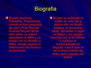 Biografia Bryant nació en Filadelfia, Pensilvania, siendo el hijo pequeño de Joe y Pam Bryant. Cuando Bryant tenía seis años, su padre abandonó la NBA y se mudó con su familia a Italia, donde jugaría al baloncesto de manera profesional.  Bryant se aclimató al estilo de vida allí y desarrolló un fluido italiano. A temprana edad, aprendió a jugar al fútbol y su equipo favorito era el AC Milan, e incluso el baloncestista ha llegado a decir que si no hubiera salido de Italia sería jugador de fútbol. 