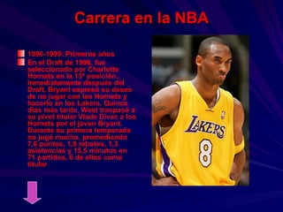 Carrera en la NBA 1996-1999: Primeros años En el Draft de 1996, fue seleccionado por Charlotte Hornets en la 13ª posición.. Inmediatamente después del Draft, Bryant expresó su deseo de no jugar con los Hornets y hacerlo en los Lakers. Quince días más tarde, West traspasó a su pívot titular Vlade Divac a los Hornets por el joven Bryant. Durante su primera temporada no jugó mucho, promediando 7,6 puntos, 1,9 rebotes, 1,3 asistencias y 15,5 minutos en 71 partidos, 6 de ellos como titular 