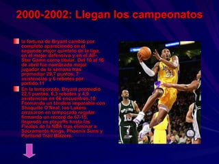 2000-2002: Llegan los campeonatos la fortuna de Bryant cambió por completo apareciendo en el segundo mejor quinteto de la liga, en el mejor defensivo y en el All-Star Game como titular. Del 10 al 16 de abril fue nombrado mejor jugador de la semana tras promediar 29,7 puntos, 7 asistencias y 6 rebotes por partido.11  En la temporada, Bryant promedió 22,5 puntos, 6,3 rebotes y 4,9 asistencias en 66 encuentros.10 Formando un tándem imparable con Shaquille O'Neal, los Lakers arrasaron en temporada regular firmando un récord de 67-15, llegando en playoffs hasta las Finales de la NBA tras eliminar a Sacramento Kings, Phoenix Suns y Portland Trail Blazers.   