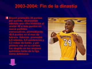 2003-2004: Fin de la dinastía Bryant promedió 30 puntos por partido, alcanzando además una cifra histórica al anotar 40 o más puntos en nueve partidos consecutivos, promediando 40,6 puntos en el mes de febrero. Además, promedió 6,9 rebotes, 5,9 asistencias y 2,2 robos de balón, y por primera vez en su carrera fue elegido en los mejores quintetos tanto de la liga como defensivo.  
