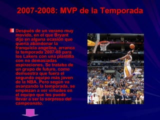 2007-2008: MVP de la Temporada Después de un verano muy movido, en el que Bryant dijo en alguna ocasión que quería abandonar la franquicia angelina, arranca la temporada 2007-08 para los Lakers con una plantilla con no demasiadas aspiraciones. Se trataba de un grupo de futuro, como demuestra que fuera el segundo equipo más joven de la NBA. Pero según va avanzando la temporada, se empiezan a ver virtudes en el equipo que les puede llevar a ser la sorpresa del campeonato. 