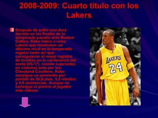 2008-2009: Cuarto título con los Lakers Después de sufrir una dura derrota en las finales de la temporada pasada ante Boston Celtics, Kobe lidera a unos Lakers que mostraron un altísimo nivel en la temporada regular tanto así que consiguieron el mejor registro de triunfos en la conferencia del oeste (65-17), siendo superados en victorias solo por los Cleveland Cavaliers. Kobe consigue un promedio por partido de 26,8 ptos, 5,2 rebotes y 4,9 asistencias. Aunque no consigue el premio al jugador más valioso 