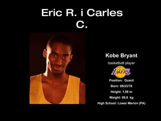Eric R. i Carles C. Kobe Bryant basketball player Position:  Guard Born: 08/23/78 Height: 1,98 m Weight: 99,8  kg High School: Lower Merion (PA) 