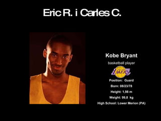 Eric R. i Carles C. Kobe Bryant basketball player Position:  Guard Born: 08/23/78 Height: 1,98 m Weight: 99,8  kg High School: Lower Merion (PA) 