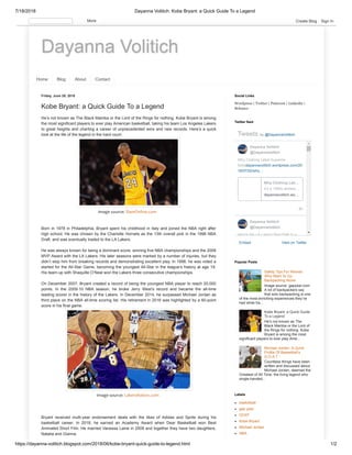 7/18/2018 Dayanna Volitich: Kobe Bryant: a Quick Guide To a Legend
https://dayanna-volitich.blogspot.com/2018/06/kobe-bryant-quick-guide-to-legend.html 1/2
Dayanna Volitich
Home Blog About Contact
Friday, June 29, 2018
Kobe Bryant: a Quick Guide To a Legend
He’s not known as The Black Mamba or the Lord of the Rings for nothing. Kobe Bryant is among
the most significant players to ever play American basketball, taking his team Los Angeles Lakers
to great heights and charting a career of unprecedented wins and new records. Here’s a quick
look at the life of the legend in the hard court.
Image source: SlamOnline.com
Born in 1978 in Philadelphia, Bryant spent his childhood in Italy and joined the NBA right after
high school. He was chosen by the Charlotte Hornets as the 13th overall pick in the 1996 NBA
Draft, and was eventually traded to the LA Lakers.
He was always known for being a dominant score, winning five NBA championships and the 2008
MVP Award with the LA Lakers. His later seasons were marked by a number of injuries, but they
didn’t stop him from breaking records and demonstrating excellent play. In 1998, he was voted a
started for the All-Star Game, becoming the youngest All-Star in the league’s history at age 19.
His team-up with Shaquille O’Neal won the Lakers three consecutive championships.
On December 2007, Bryant created a record of being the youngest NBA player to reach 20,000
points. In the 2009-10 NBA season, he broke Jerry West’s record and became the all-time
leading scorer in the history of the Lakers. In December 2014, he surpassed Michael Jordan as
third place on the NBA all-time scoring list. His retirement in 2016 was highlighted by a 60-point
score in his final game.
Image source: LakersNation.com
Bryant received multi-year endorsement deals with the likes of Adidas and Sprite during his
basketball career. In 2018, he earned an Academy Award when Dear Basketball won Best
Animated Short Film. He married Vanessa Laine in 2009 and together they have two daughters,
Natalia and Gianna.
Wordpress | Twitter | Pinterest | Linkedin |
Behance
Social Links
Embed View on Twitter
Tweets by @DayannaVolitich
8h
Why Clothing Label Supreme
Sellsdayannavolitich.wordpress.com/20
18/07/02/why…
Here's the LA Lakers' Best Path to a
Dayanna Volitich
@DayannaVolitich
Why Clothing Lab…
It’s a 1990s streetw…
dayannavolitich.wo…
Dayanna Volitich
@DayannaVolitich
Twitter feed
Safety Tips For Women
Who Want To Go
Backpacking Alone
Image source: gapyear.com
A lot of backpackers say
that solo backpacking is one
of the most enriching experiences they’ve
had while tra...
Kobe Bryant: a Quick Guide
To a Legend
He’s not known as The
Black Mamba or the Lord of
the Rings for nothing. Kobe
Bryant is among the most
significant players to ever play Ame...
Michael Jordan: A Quick
Profile Of Basketball’s
G.O.A.T
Countless things have been
written and discussed about
Michael Jordan, deemed the
Greatest of All Time, the living legend who
single-handed...
Popular Posts
basketball
gap year
GOAT
Kobe Bryant
Michael Jordan
NBA
Labels
More Create Blog Sign In
 
