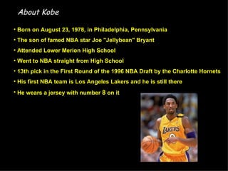 About Kobe

• Born on August 23, 1978, in Philadelphia, Pennsylvania
• The son of famed NBA star Joe "Jellybean" Bryant
• Attended Lower Merion High School
• Went to NBA straight from High School
• 13th pick in the First Round of the 1996 NBA Draft by the Charlotte Hornets
• His first NBA team is Los Angeles Lakers and he is still there
• He wears a jersey with number 8 on it
 