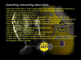 Something interesting about Kobe
- Kobe was named after a "Kobe" steak listed on the menu of a Japanese restaurant or,
  depending on the source, was named for the Japanese Restaurant itself
- His mother's name is Pamela Bryant
- He has two sisters, Sharia and Shaya
- Kobe's father, Joe "Jellybean" Bryant, played eight seasons in the NBA, for the
  Philadelphia 76ers, San Diego Clippers, Houston Rockets. Joe scored a career high 34
  points for the 80-81 Clippers and averages 8.7 points in 606 games
- Kobe is fluent in Italian after spending eight childhood years in Italy, where father Joe
   was finishing his pro career
- Kobe owns a professional Italian league basketball team
- High School Coach: Gregg Downer
- Kobe took pop music star Brandy to his high school prom
- He lists "Star Wars" as his all-time favorite movie
- In May, 2000, Kobe became engaged to Vanessa Laine, a senior at Marina High School
- In April, 2001, Kobe married Vanessa Laine in a private ceremony at Dana Point, CA
- His daughter’s name is Natalia
 