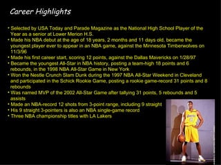 Career Highlights

• Selected by USA Today and Parade Magazine as the National High School Player of the
  Year as a senior at Lower Merion H.S.
• Made his NBA debut at the age of 18 years, 2 months and 11 days old, became the
  youngest player ever to appear in an NBA game, against the Minnesota Timberwolves on
  11/3/96
• Made his first career start, scoring 12 points, against the Dallas Mavericks on 1/28/97
• Became the youngest All-Star in NBA history, posting a team-high 18 points and 6
  rebounds, in the 1998 NBA All-Star Game in New York
• Won the Nestle Crunch Slam Dunk during the 1997 NBA All-Star Weekend in Cleveland
  and participated in the Schick Rookie Game, posting a rookie game-record 31 points and 8
  rebounds
• Was named MVP of the 2002 All-Star Game after tallying 31 points, 5 rebounds and 5
  assists
• Made an NBA-record 12 shots from 3-point range, including 9 straight
• His 9 straight 3-pointers is also an NBA single-game record
• Three NBA championship titles with LA Lakers
 