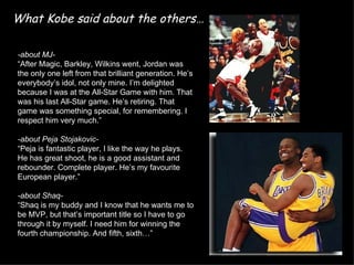 What Kobe said about the others…

-about MJ-
“After Magic, Barkley, Wilkins went, Jordan was
the only one left from that brilliant generation. He’s
everybody’s idol, not only mine. I’m delighted
because I was at the All-Star Game with him. That
was his last All-Star game. He’s retiring. That
game was something special, for remembering. I
respect him very much.”

-about Peja Stojakovic-
“Peja is fantastic player, I like the way he plays.
He has great shoot, he is a good assistant and
rebounder. Complete player. He’s my favourite
European player.”

-about Shaq-
“Shaq is my buddy and I know that he wants me to
be MVP, but that’s important title so I have to go
through it by myself. I need him for winning the
fourth championship. And fifth, sixth…”
 