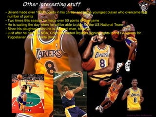Other interesting stuff
- Bryant made over 10000 points in his career and is the youngest player who overcame that
  number of points
- Two times this season he made over 50 points in one game
- He is waiting the day when he will be able to play for the US National Team
- Since his daughter’s birth he is different man, he says.
- Just after he came to NBA, Charlotte traded Bryant’s signing rights to the LA Lakers for
  Yugoslavian center Vlade Divac
 
