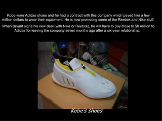 Kobe wore Adidas shoes and he had a contract with this company which payed him a few
million dollars to wear their equipment. He is now promoting some of the Reebok and Nike stuff.
When Bryant signs his new deal (with Nike or Reebok), he will have to pay close to $8 million to
      Adidas for leaving the company seven months ago after a six-year relationship.




                                           Kobe’s shoes
 