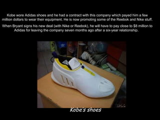 Kobe’s shoes Kobe wore Adidas shoes and he had a contract with this company which payed him a few million dollars to wear their equipment. He is now promoting some of the Reebok and Nike stuff. When Bryant signs his new deal (with Nike or Reebok), he will have to pay close to $8 million to Adidas for leaving the company seven months ago after a six-year relationship.  