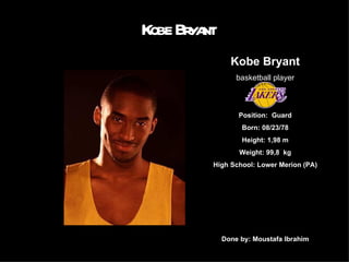 Kobe Bryant Kobe Bryant basketball player Position:  Guard Born: 08/23/78 Height: 1,98 m Weight: 99,8  kg High School: Lower Merion (PA) Done by: Moustafa Ibrahim 