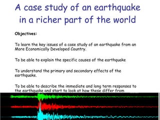 A case study of an earthquake in a richer part of the world Objectives: To learn the key issues of a case study of an earthquake from an More Economically Developed Country. To be able to explain the specific causes of the earthquake  To understand the primary and secondary effects of the earthquake. To be able to describe the immediate and long term responses to the earthquake and start to look at how these differ from responses in an LEDC.  