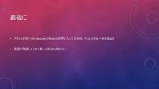 最後に
• アクセシビリティ×HoloLensでHoloの世界に入って５年目、やっと大きな一歩を踏める
• 英語で発信していたら新しい出会いがあった。
 