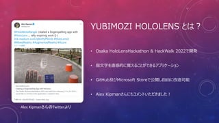 YUBIMOZI HOLOLENS とは？
• Osaka HoloLensHackathon & HackWalk 2022で開発
• 指文字を直感的に覚えることができるアプリケーション
• GitHub及びMicrosoft Storeで公開し自由に改造可能
• Alex Kipmanさんにもコメントいただきました！
Alex KipmanさんのTwitterより
 
