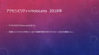 アクセシビリティ×HoloLens 2018年
• ITスキルゼロでHoloLensと出会った。
• 自身もハンディキャップを持っているので困難を解消できたテクノロジーに自分も貢献したい。
 