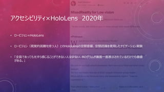 アクセシビリティ×HoloLens 2020年
• ロービジョン×HoloLens
• ロービジョン（視覚的困難を持つ人）とのHoloLensの空間音響、空間認識を使用したナビゲーション実験
• 「全盲であっても光すら感じることができない人は少ない、ホログラムが画面一面表示されているだけでも価値
がある。」
 