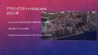 アクセシビリティ×HoloLens
2021年
• Micorosoft MapsSDKを用いた精度の高いナビの実験
• 誰もが使いやすいUIの調査
• OsakaHoloLensHackathon 2021でFinger UIの作成
 