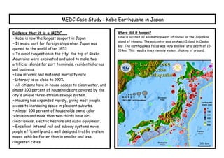 MEDC Case Study : Kobe Earthquake in Japan

Evidence that it is a MEDC…..                              Where did it happen?
~ Kobe is now the largest seaport in Japan                 Kobe is located 32 kilometers west of Osaka on the Japanese
                                                           island of Honshu. The epicenter was on Awaji Island in Osaka
~ It was a port for foreign ships when Japan was
                                                           Bay. The earthquake’s focus was very shallow, at a depth of 15-
opened to the world after 1853                             20 km. This results in extremely violent shaking of ground.
~ To avoid congestion in the city, the top of Rokko
Mountains were excavated and used to make two
artificial islands for port terminals, residential areas
and business.
~ Low infernal and maternal mortality rate
~ Literacy is as close to 100%
~ All citizens have in-house access to clean water, and
almost 100 percent of households are covered by the
city's unique three-stream sewage system.
~ Housing has expanded rapidly, giving most people
access to increasing space in pleasant suburbs.
~ Almost 100 percent of households own a color
television and more than two-thirds have air-
conditioners, electric heaters and audio equipment.
~ Excellent internal rail and subway systems move
people efficiently and a well designed traffic system
moves vehicles faster than in smaller and less
congested cities
 