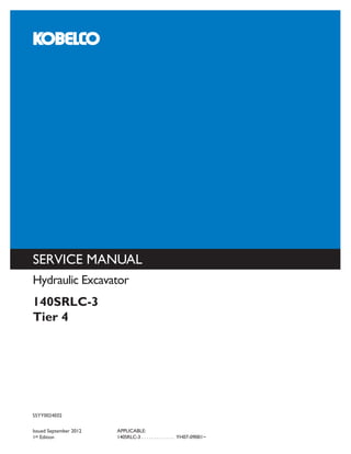 SERVICE MANUAL
KOBELCO CONSTRUCTION MACHINERY AMERICA, LLC.
245 E NORTH AVENUE
CAROL STREAM, IL 60188 U.S.A.
English
Part Number S5YY0024E02
Printed in U.S.A. • Rac
S5YY0024E02
Issued September 2012
1st Edition
APPLICABLE:
140SRLC-3 . . . . . . . . . . . . . YH07-09001~
Hydraulic Excavator
140SRLC-3
Tier 4
 