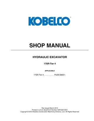 SHOP MANUAL
HYDRAULIC EXCAVATOR
17SR-Tier 4
APPLICABLE
17SR-Tier 4 . . . . . . . . . . PU09-08001~
Rac Issued March 2010
Printed in U.S.A. Book/Form Number S5PU0017E01
Copyright © 2010 Kobelco Construction Machinery America, LLC. All Rights Reserved
 