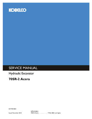 SERVICE MANUAL
KOBELCO CONSTRUCTION MACHINERY AMERICA, LLC.
245 E NORTH AVENUE
CAROL STREAM, IL 60188 U.S.A.
English
Part Number S5YT0010E01
Printed in U.S.A. • Rac
S5YT0010E01
Issued November 2010
APPLICABLE:
70SR-2 Acera . . . . . . . . . . . . . YT06-18001 and higher
Hydraulic Excavator
70SR-2 Acera
 