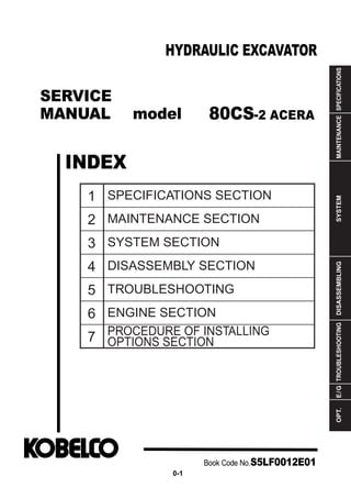 SERVICE
MANUAL model
INDEX
HYDRAULIC EXCAVATOR
SPECIFICATIONSMAINTENANCESYSTEMDISASSEMBLINGTROUBLESHOOTINGE/GOPT.
1
2
3
4
5
6
7
SPECIFICATIONS SECTION
MAINTENANCE SECTION
SYSTEM SECTION
DISASSEMBLY SECTION
TROUBLESHOOTING
ENGINE SECTION
PROCEDURE OF INSTALLING
OPTIONS SECTION
Book Code No.S5LF0012E01
0-1
80CS-2 ACERA
 