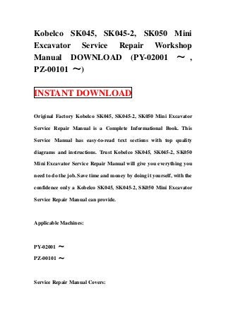 Kobelco SK045, SK045-2, SK050 Mini
Excavator Service Repair Workshop
Manual DOWNLOAD (PY-02001 ～ ,
PZ-00101 ～)

INSTANT DOWNLOAD

Original Factory Kobelco SK045, SK045-2, SK050 Mini Excavator

Service Repair Manual is a Complete Informational Book. This

Service Manual has easy-to-read text sections with top quality

diagrams and instructions. Trust Kobelco SK045, SK045-2, SK050

Mini Excavator Service Repair Manual will give you everything you

need to do the job. Save time and money by doing it yourself, with the

confidence only a Kobelco SK045, SK045-2, SK050 Mini Excavator

Service Repair Manual can provide.



Applicable Machines:



PY-02001 ～

PZ-00101 ～



Service Repair Manual Covers:
 
