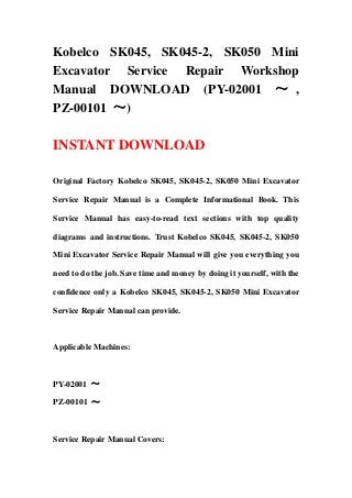 Kobelco SK045, SK045-2, SK050 Mini
Excavator Service Repair Workshop
Manual DOWNLOAD (PY-02001 ～ ,
PZ-00101 ～)
INSTANT DOWNLOAD
Original Factory Kobelco SK045, SK045-2, SK050 Mini Excavator
Service Repair Manual is a Complete Informational Book. This
Service Manual has easy-to-read text sections with top quality
diagrams and instructions. Trust Kobelco SK045, SK045-2, SK050
Mini Excavator Service Repair Manual will give you everything you
need to do the job. Save time and money by doing it yourself, with the
confidence only a Kobelco SK045, SK045-2, SK050 Mini Excavator
Service Repair Manual can provide.
Applicable Machines:
PY-02001 ～
PZ-00101 ～
Service Repair Manual Covers:
 