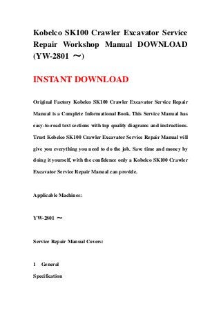 Kobelco SK100 Crawler Excavator Service
Repair Workshop Manual DOWNLOAD
(YW-2801 ～)

INSTANT DOWNLOAD

Original Factory Kobelco SK100 Crawler Excavator Service Repair

Manual is a Complete Informational Book. This Service Manual has

easy-to-read text sections with top quality diagrams and instructions.

Trust Kobelco SK100 Crawler Excavator Service Repair Manual will

give you everything you need to do the job. Save time and money by

doing it yourself, with the confidence only a Kobelco SK100 Crawler

Excavator Service Repair Manual can provide.



Applicable Machines:



YW-2801 ～



Service Repair Manual Covers:



1 General

Specification
 