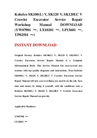 Kobelco SK100(L) V, SK120 V, SK120LC V
Crawler Excavator Service Repair
Workshop Manual DOWNLOAD
(YW07901 ～, LX10201 ～, LP13601 ～,
YP02501 ～)
INSTANT DOWNLOAD
Original Factory Kobelco SK100(L) V, SK120 V, SK120LC V
Crawler Excavator Service Repair Manual is a Complete
Informational Book. This Service Manual has easy-to-read text
sections with top quality diagrams and instructions. Trust Kobelco
SK100(L) V, SK120 V, SK120LC V Crawler Excavator Service
Repair Manual will give you everything you need to do the job. Save
time and money by doing it yourself, with the confidence only a
Kobelco SK100(L) V, SK120 V, SK120LC V Crawler Excavator
Service Repair Manual can provide.
Applicable Machines:
YW07901 ～
LX10201 ～
 