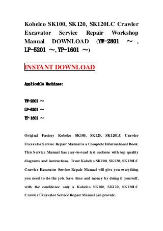 Kobelco SK100, SK120, SK120LC Crawler
Excavator Service Repair Workshop
Manual DOWNLOAD (YW-2801 ～ ,
LP-5201 ～, YP-1601 ～)
INSTANT DOWNLOAD
Applicable Machines:
YW-2801 ～
LP-5201 ～
YP-1601 ～
Original Factory Kobelco SK100, SK120, SK120LC Crawler
Excavator Service Repair Manual is a Complete Informational Book.
This Service Manual has easy-to-read text sections with top quality
diagrams and instructions. Trust Kobelco SK100, SK120, SK120LC
Crawler Excavator Service Repair Manual will give you everything
you need to do the job. Save time and money by doing it yourself,
with the confidence only a Kobelco SK100, SK120, SK120LC
Crawler Excavator Service Repair Manual can provide.
 