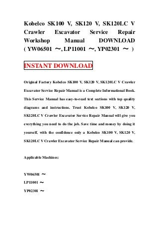 Kobelco SK100 V, SK120 V, SK120LC V
Crawler   Excavator  Service  Repair
Workshop     Manual     DOWNLOAD
( YW06501 ～, LP11001 ～, YP02301 ～ )

INSTANT DOWNLOAD

Original Factory Kobelco SK100 V, SK120 V, SK120LC V Crawler

Excavator Service Repair Manual is a Complete Informational Book.

This Service Manual has easy-to-read text sections with top quality

diagrams and instructions. Trust Kobelco SK100 V, SK120 V,

SK120LC V Crawler Excavator Service Repair Manual will give you

everything you need to do the job. Save time and money by doing it

yourself, with the confidence only a Kobelco SK100 V, SK120 V,

SK120LC V Crawler Excavator Service Repair Manual can provide.



Applicable Machines:



YW06501 ～

LP11001 ～

YP02301 ～
 