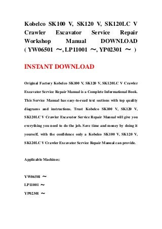 Kobelco SK100 V, SK120 V, SK120LC V
Crawler Excavator Service Repair
Workshop Manual DOWNLOAD
( YW06501 ～, LP11001 ～, YP02301 ～ )
INSTANT DOWNLOAD
Original Factory Kobelco SK100 V, SK120 V, SK120LC V Crawler
Excavator Service Repair Manual is a Complete Informational Book.
This Service Manual has easy-to-read text sections with top quality
diagrams and instructions. Trust Kobelco SK100 V, SK120 V,
SK120LC V Crawler Excavator Service Repair Manual will give you
everything you need to do the job. Save time and money by doing it
yourself, with the confidence only a Kobelco SK100 V, SK120 V,
SK120LC V Crawler Excavator Service Repair Manual can provide.
Applicable Machines:
YW06501 ～
LP11001 ～
YP02301 ～
 
