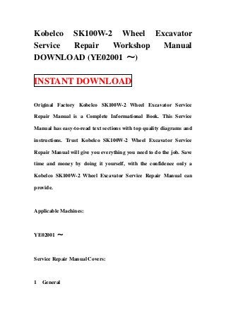 Kobelco SK100W-2 Wheel Excavator
Service Repair Workshop Manual
DOWNLOAD (YE02001 ～)
INSTANT DOWNLOAD
Original Factory Kobelco SK100W-2 Wheel Excavator Service
Repair Manual is a Complete Informational Book. This Service
Manual has easy-to-read text sections with top quality diagrams and
instructions. Trust Kobelco SK100W-2 Wheel Excavator Service
Repair Manual will give you everything you need to do the job. Save
time and money by doing it yourself, with the confidence only a
Kobelco SK100W-2 Wheel Excavator Service Repair Manual can
provide.
Applicable Machines:
YE02001 ～
Service Repair Manual Covers:
1 General
 