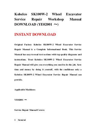 Kobelco SK100W-2 Wheel Excavator
Service Repair Workshop Manual
DOWNLOAD (YE02001 ～)
INSTANT DOWNLOAD
Original Factory Kobelco SK100W-2 Wheel Excavator Service
Repair Manual is a Complete Informational Book. This Service
Manual has easy-to-read text sections with top quality diagrams and
instructions. Trust Kobelco SK100W-2 Wheel Excavator Service
Repair Manual will give you everything you need to do the job. Save
time and money by doing it yourself, with the confidence only a
Kobelco SK100W-2 Wheel Excavator Service Repair Manual can
provide.
Applicable Machines:
YE02001 ～
Service Repair Manual Covers:
1 General
 