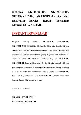 Kobelco   SK115SR-1E,   SK135SR-1E,
SK135SRLC-1E, SK135SRL-1E Crawler
Excavator Service Repair Workshop
Manual DOWNLOAD

INSTANT DOWNLOAD

Original    Factory      Kobelco      SK115SR-1E,       SK135SR-1E,

SK135SRLC-1E, SK135SRL-1E Crawler Excavator Service Repair

Manual is a Complete Informational Book. This Service Manual has

easy-to-read text sections with top quality diagrams and instructions.

Trust   Kobelco    SK115SR-1E,      SK135SR-1E,     SK135SRLC-1E,

SK135SRL-1E Crawler Excavator Service Repair Manual will give

you everything you need to do the job. Save time and money by doing

it yourself, with the confidence only a Kobelco SK115SR-1E,

SK135SR-1E, SK135SRLC-1E, SK135SRL-1E Crawler Excavator

Service Repair Manual can provide.



Applicable Machines:



SK115SR-1E YV02-01701 ～

SK135SR-1E YY02-03001 ～
 