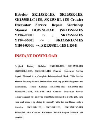 Kobelco SK115SR-1ES, SK135SR-1ES,
SK135SRLC-1ES, SK135SRL-1ES Crawler
Excavator Service Repair Workshop
Manual DOWNLOAD (SK115SR-1ES
YV04-03001 ～ , SK135SR-1ES
YY04-06001 ～ , SK135SRLC-1ES
YH04-03001 ～, SK135SRL-1ES LK04)
INSTANT DOWNLOAD
Original Factory Kobelco SK115SR-1ES, SK135SR-1ES,
SK135SRLC-1ES, SK135SRL-1ES Crawler Excavator Service
Repair Manual is a Complete Informational Book. This Service
Manual has easy-to-read text sections with top quality diagrams and
instructions. Trust Kobelco SK115SR-1ES, SK135SR-1ES,
SK135SRLC-1ES, SK135SRL-1ES Crawler Excavator Service
Repair Manual will give you everything you need to do the job. Save
time and money by doing it yourself, with the confidence only a
Kobelco SK115SR-1ES, SK135SR-1ES, SK135SRLC-1ES,
SK135SRL-1ES Crawler Excavator Service Repair Manual can
provide.
 
