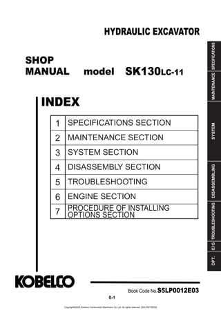 SHOP
MANUAL model
INDEX
HYDRAULIC EXCAVATOR
SPECIFICATIONS
MAINTENANCE
SYSTEM
DISASSEMBLING
TROUBLESHOOTING
E
/
G
OPT.
1
2
3
4
5
6
7
SPECIFICATIONS SECTION
MAINTENANCE SECTION
SYSTEM SECTION
DISASSEMBLY SECTION
TROUBLESHOOTING
ENGINE SECTION
PROCEDURE OF INSTALLING
OPTIONS SECTION
Book Code No.S5LP0012E03
0-1
SK130LC-11
Copyright©2020 Kobelco Construction Machinery Co.,Ltd. All rights reserved. [S5LP0012E03]
 